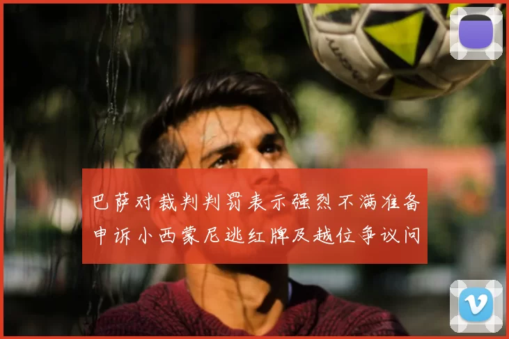 巴萨对裁判判罚表示强烈不满准备申诉小西蒙尼逃红牌及越位争议问题