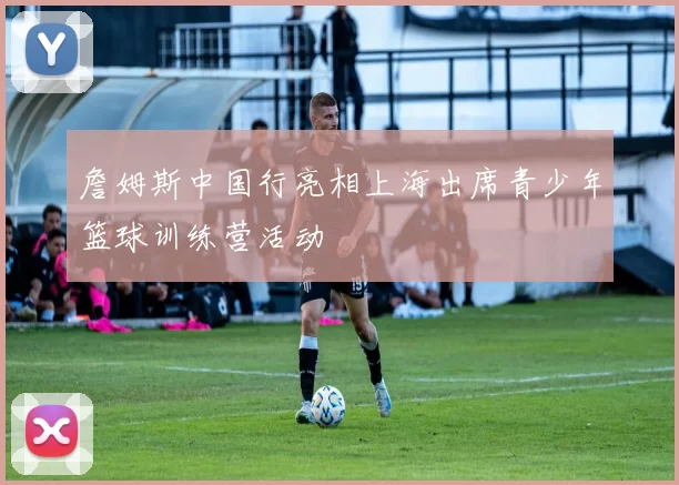 詹姆斯中国行亮相上海出席青少年篮球训练营活动