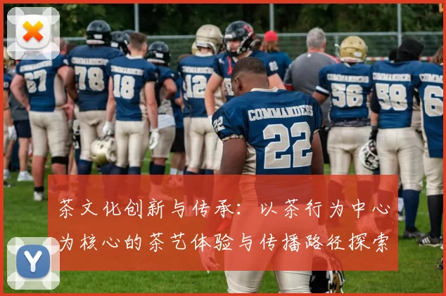 茶文化创新与传承：以茶行为中心为核心的茶艺体验与传播路径探索