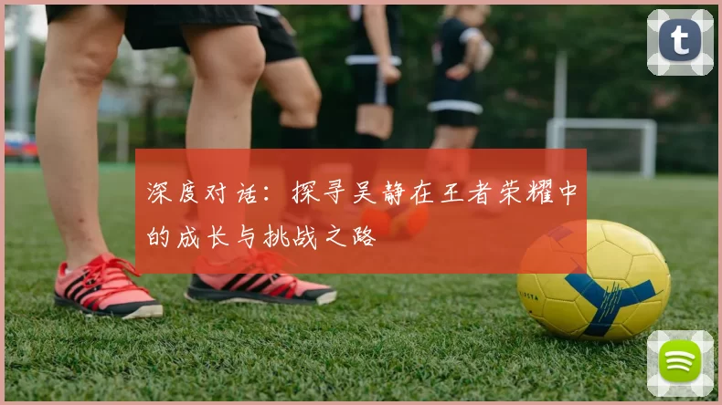 深度对话：探寻吴静在王者荣耀中的成长与挑战之路